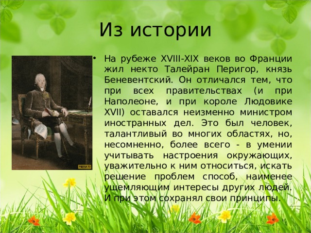 Из истории На рубеже XVIII - XIX веков во Франции жил некто Талейран Перигор, князь Беневентский. Он отличался тем, что при всех правительствах (и при Наполеоне, и при короле Людовике XVII ) оставался неизменно министром иностранных дел. Это был человек, талантливый во многих областях, но, несомненно, более всего - в умении учитывать настроения окружающих, уважительно к ним относиться, искать решение проблем способ, наименее ущемляющим интересы других людей. И при этом сохранял свои принципы. 