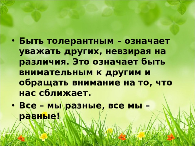 Быть толерантным – означает уважать других, невзирая на различия. Это означает быть внимательным к другим и обращать внимание на то, что нас сближает. Все – мы разные, все мы – равные!  