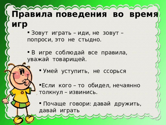 Правила поведения во время игр  Зовут играть – иди, не зовут – попроси, это не стыдно.  В игре соблюдай все правила, уважай товарищей.  Умей уступить, не ссорься Если кого – то обидел, нечаянно толкнул – извинись.  Почаще говори: давай дружить, давай играть 