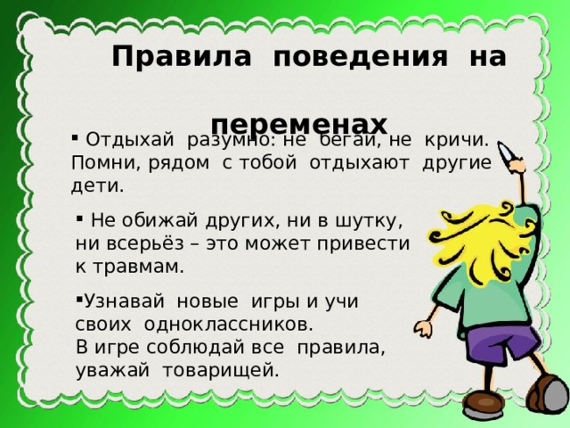 Правила поведения на  переменах  Отдыхай разумно: не бегай, не кричи. Помни, рядом с тобой отдыхают другие дети.  Не обижай других, ни в шутку, ни всерьёз – это может привести к травмам. Узнавай новые игры и учи своих одноклассников. В игре соблюдай все правила, уважай товарищей. 