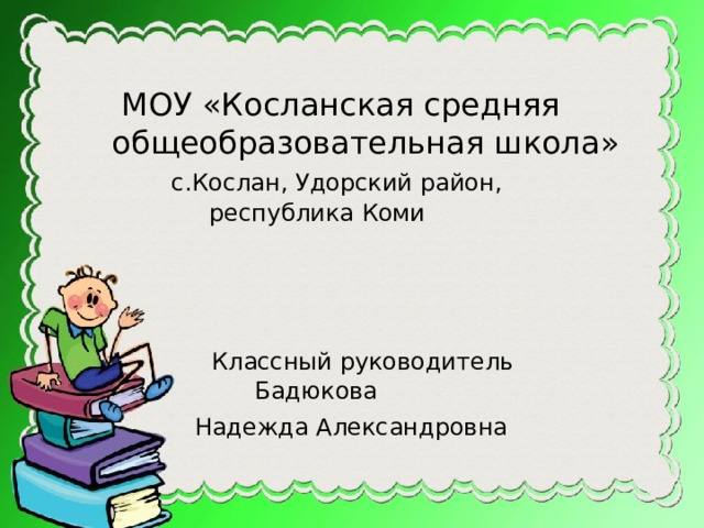  МОУ «Косланская средняя  общеобразовательная школа»  с.Кослан, Удорский район,  республика Коми  Классный руководитель  Бадюкова  Надежда Александровна   