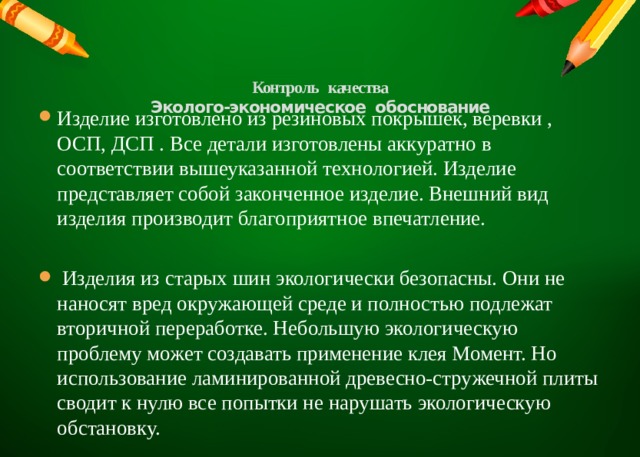 Контроль качества  Эколого-экономическое обоснование   Изделие изготовлено из резиновых покрышек, веревки , ОСП, ДСП . Все детали изготовлены аккуратно в соответствии вышеуказанной технологией. Изделие представляет собой законченное изделие. Внешний вид изделия производит благоприятное впечатление.  Изделия из старых шин экологически безопасны. Они не наносят вред окружающей среде и полностью подлежат вторичной переработке. Небольшую экологическую проблему может создавать применение клея Момент. Но использование ламинированной древесно-стружечной плиты сводит к нулю все попытки не нарушать экологическую обстановку. 