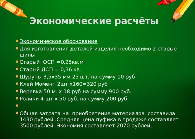 Экономические расчёты   Экономическое обоснование Для изготовления деталей изделия необходимо 2 старые шины Старый ОСП =0,25кв.м Старый ДСП = 0,36 кв. Шурупы 3,5х35 мм 25 шт. на сумму 10 руб Клей Момент 2шт х160=320 руб Веревка 50 м. х 18 руб на сумму 900 руб. Ролики 4 шт х 50 руб. на сумму 200 руб.   Общая затрата на приобретение материалов составила 1430 рублей .Средняя цена пуфика в продаже составляет 3500 рублей. Экономия составляет 2070 рублей. 