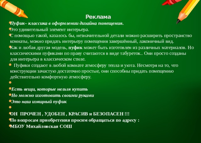 Реклама   Пуфик– классика в оформлении дизайна помещения. Это удивительный элемент интерьера. С помощью такой, казалось бы, незначительной детали можно расширить пространство комнаты, можно придать интерьеру помещения завершённый, лаконичный вид. Как и любая другая модель, пуфик может быть изготовлен из различных материалов. Но классическими пуфиками по праву считаются в виде табуреток.. Они просто созданы для интерьера в классическом стиле.  Пуфики создают в любой комнате атмосферу тепла и уюта. Несмотря на то, что конструкции зачастую достаточно простые, они способны придать помещению действительно комфортную атмосферу.     Есть вещи, которые нельзя купить   Но можно изготовить своими руками   Это наш изящный пуфик   ОН ПРОЧЕН , УДОБЕН , КРАСИВ и БЕЗОПАСЕН !!! По вопросам приобретения просим обращаться по адресу : МБОУ Михайловская СОШ   