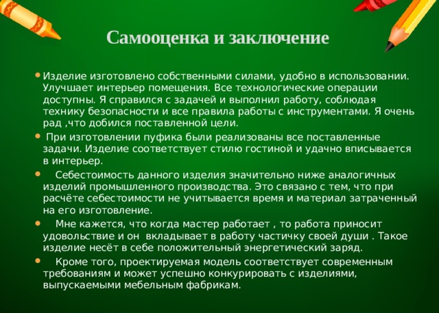 Самооценка и заключение   Изделие изготовлено собственными силами, удобно в использовании. Улучшает интерьер помещения. Все технологические операции доступны. Я справился с задачей и выполнил работу, соблюдая технику безопасности и все правила работы с инструментами. Я очень рад ,что добился поставленной цели.  При изготовлении пуфика были реализованы все поставленные задачи. Изделие соответствует стилю гостиной и удачно вписывается в интерьер.  Себестоимость данного изделия значительно ниже аналогичных изделий промышленного производства. Это связано с тем, что при расчёте себестоимости не учитывается время и материал затраченный на его изготовление.  Мне кажется, что когда мастер работает , то работа приносит удовольствие и он вкладывает в работу частичку своей души . Такое изделие несёт в себе положительный энергетический заряд.  Кроме того, проектируемая модель соответствует современным требованиям и может успешно конкурировать с изделиями, выпускаемыми мебельным фабрикам. 