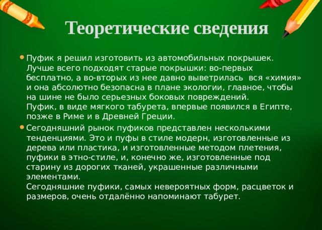 Теоретические сведения   Пуфик я решил изготовить из автомобильных покрышек. Лучше всего подходят старые покрышки: во-первых бесплатно, а во-вторых из нее давно выветрилась вся «химия» и она абсолютно безопасна в плане экологии, главное, чтобы на шине не было серьезных боковых повреждений.  Пуфик, в виде мягкого табурета, впервые появился в Египте, позже в Риме и в Древней Греции. Сегодняшний рынок пуфиков представлен несколькими тенденциями. Это и пуфы в стиле модерн, изготовленные из дерева или пластика, и изготовленные методом плетения, пуфики в этно-стиле, и, конечно же, изготовленные под старину из дорогих тканей, украшенные различными элементами. Сегодняшние пуфики, самых невероятных форм, расцветок и размеров, очень отдалённо напоминают табурет. 