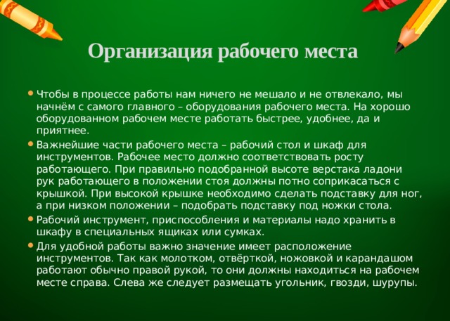 Организация рабочего места   Чтобы в процессе работы нам ничего не мешало и не отвлекало, мы начнём с самого главного – оборудования рабочего места. На хорошо оборудованном рабочем месте работать быстрее, удобнее, да и приятнее. Важнейшие части рабочего места – рабочий стол и шкаф для инструментов. Рабочее место должно соответствовать росту работающего. При правильно подобранной высоте верстака ладони рук работающего в положении стоя должны потно соприкасаться с крышкой. При высокой крышке необходимо сделать подставку для ног, а при низком положении – подобрать подставку под ножки стола. Рабочий инструмент, приспособления и материалы надо хранить в шкафу в специальных ящиках или сумках. Для удобной работы важно значение имеет расположение инструментов. Так как молотком, отвёрткой, ножовкой и карандашом работают обычно правой рукой, то они должны находиться на рабочем месте справа. Слева же следует размещать угольник, гвозди, шурупы. 