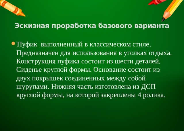    Эскизная проработка базового варианта   Пуфик выполненный в классическом стиле. Предназначен для использования в уголках отдыха. Конструкция пуфика состоит из шести деталей. Сиденье круглой формы. Основание состоит из двух покрышек соединенных между собой шурупами. Нижняя часть изготовлена из ДСП круглой формы, на которой закреплены 4 ролика. 