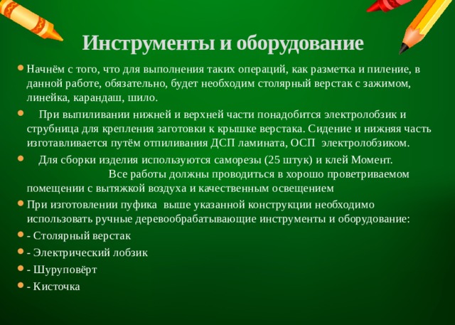 Инструменты и оборудование   Начнём с того, что для выполнения таких операций, как разметка и пиление, в данной работе, обязательно, будет необходим столярный верстак с зажимом, линейка, карандаш, шило.  При выпиливании нижней и верхней части понадобится электролобзик и струбница для крепления заготовки к крышке верстака. Сидение и нижняя часть изготавливается путём отпиливания ДСП ламината, ОСП электролобзиком.  Для сборки изделия используются саморезы (25 штук) и клей Момент. Все работы должны проводиться в хорошо проветриваемом помещении с вытяжкой воздуха и качественным освещением При изготовлении пуфика выше указанной конструкции необходимо использовать ручные деревообрабатывающие инструменты и оборудование: - Столярный верстак - Электрический лобзик - Шуруповёрт - Кисточка   