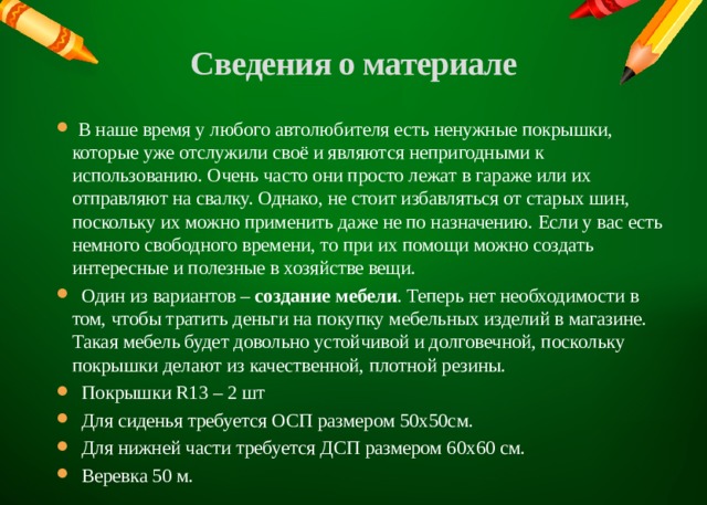Сведения о материале    В наше время у любого автолюбителя есть ненужные покрышки, которые уже отслужили своё и являются непригодными к использованию. Очень часто они просто лежат в гараже или их отправляют на свалку. Однако, не стоит избавляться от старых шин, поскольку их можно применить даже не по назначению. Если у вас есть немного свободного времени, то при их помощи можно создать интересные и полезные в хозяйстве вещи.  Один из вариантов –  создание мебели . Теперь нет необходимости в том, чтобы тратить деньги на покупку мебельных изделий в магазине. Такая мебель будет довольно устойчивой и долговечной, поскольку покрышки делают из качественной, плотной резины.  Покрышки R13 – 2 шт  Для сиденья требуется ОСП размером 50х50см.  Для нижней части требуется ДСП размером 60х60 см.  Веревка 50 м. 