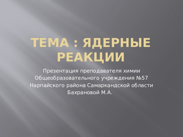 Тема : ядерные реакции Презентация преподавателя химии Общеобразовательного учреждения №57 Нарпайского района Самаркандской области Бахрановой М.А. 