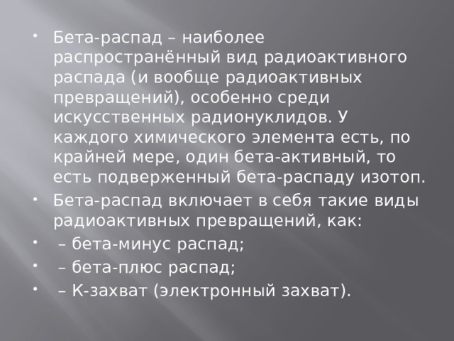 Бета-распад – наиболее распространённый вид радиоактивного распада (и вообще радиоактивных превращений), особенно среди искусственных радионуклидов. У каждого химического элемента есть, по крайней мере, один бета-активный, то есть подверженный бета-распаду изотоп. Бета-распад включает в себя такие виды радиоактивных превращений, как: – бета-минус распад; – бета-плюс распад; – К-захват (электронный захват). 