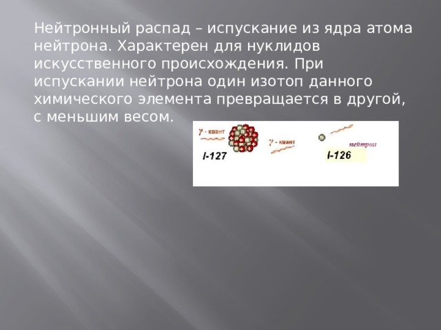Нейтронный распад – испускание из ядра атома нейтрона. Характерен для нуклидов искусственного происхождения. При испускании нейтрона один изотоп данного химического элемента превращается в другой, с меньшим весом. 