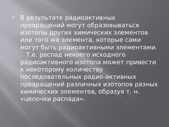 В результате радиоактивных превращений могут образовываться изотопы других химических элементов или того же элемента, которые сами могут быть радиоактивными элементами.    Т.е. распад некоего исходного радиоактивного изотопа может привести к некоторому количеству последовательных радио-активных превращений различных изотопов разных химических элементов, образуя т. н. «цепочки распада». 