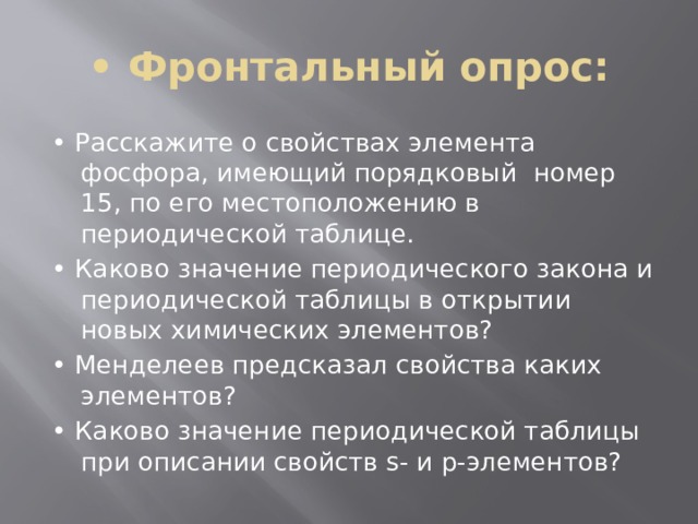 • Фронтальный опрос: • Расскажите о свойствах элемента фосфора, имеющий порядковый номер 15, по его местоположению в периодической таблице. • Каково значение периодического закона и периодической таблицы в открытии новых химических элементов? • Менделеев предсказал свойства каких элементов? • Каково значение периодической таблицы при описании свойств s- и p-элементов? 