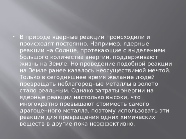 В природе ядерные реакции происходили и происходят постоянно. Например, ядерные реакции на Солнце, протекающие с выделением большого количества энергии, поддерживают жизнь на Земле. Но проведение подобной реакции на Земле ранее казалось неосуществимой мечтой. Только в сегодняшнее время желание людей превращать неблагородные металлы в золото стало реальным. Однако затраты энергии на ядерные реакции настолько высоки, что многократно превышают стоимость самого драгоценного металла, поэтому использовать эти реакции для превращения одних химических веществ в другие пока неэффективно. 