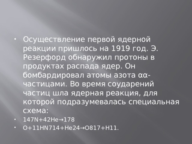 Осуществление первой ядерной реакции пришлось на 1919 год. Э. Резерфорд обнаружил протоны в продуктах распада ядер. Он бомбардировал атомы азота αα-частицами. Во время соударений частиц шла ядерная реакция, для которой подразумевалась специальная схема: 147N+42He→178 O+11HN714+He24→O817+H11. 