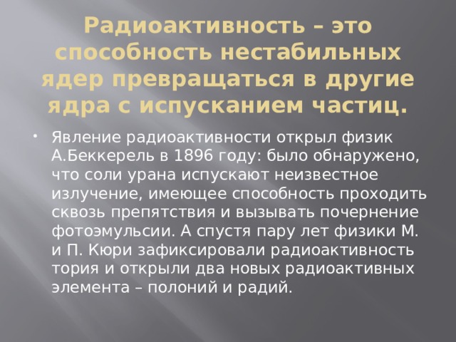 Радиоактивность – это способность нестабильных ядер превращаться в другие ядра с испусканием частиц. Явление радиоактивности открыл физик А.Беккерель в 1896 году: было обнаружено, что соли урана испускают неизвестное излучение, имеющее способность проходить сквозь препятствия и вызывать почернение фотоэмульсии. А спустя пару лет физики М. и П. Кюри зафиксировали радиоактивность тория и открыли два новых радиоактивных элемента – полоний и радий. 