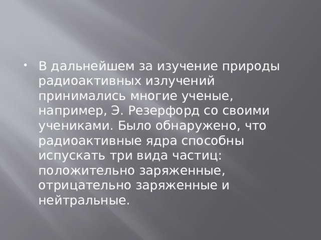 В дальнейшем за изучение природы радиоактивных излучений принимались многие ученые, например, Э. Резерфорд со своими учениками. Было обнаружено, что радиоактивные ядра способны испускать три вида частиц: положительно заряженные, отрицательно заряженные и нейтральные. 