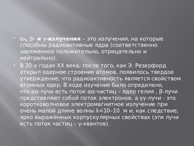 α -,  β - и  γ -излучения  – это излучения, на которые способны радиоактивные ядра (соответственно заряженное положительно, отрицательно и нейтрально). В 20-х годах XX века, после того, как Э. Резерфорд открыл ядерное строение атомов, появилось твердое утверждение, что радиоактивность является свойством атомных ядер. В ходе изучения было определено, что αα-лучи есть поток αα-частиц – ядер гелия , β-лучи представляют собой поток электронов, а γγ-лучи - это коротковолновое электромагнитное излучение при очень малой длине волны λ
