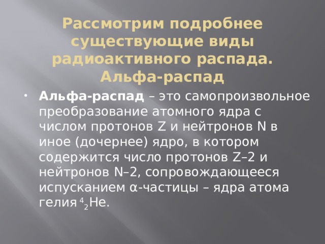Рассмотрим подробнее существующие виды радиоактивного распада.  Альфа-распад   Альфа-распад  – это самопроизвольное преобразование атомного ядра с числом протонов Z и нейтронов N в иное (дочернее) ядро, в котором содержится число протонов Z–2 и нейтронов N–2, сопровождающееся испусканием α-частицы – ядра атома гелия  4 2 He. 