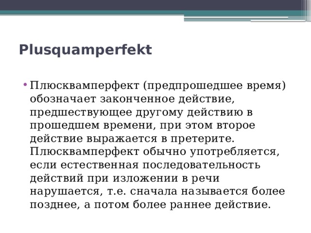 Plusquamperfekt   Плюсквамперфект (предпрошедшее время) обозначает законченное действие, предшествующее другому действию в прошедшем времени, при этом второе действие выражается в претерите. Плюсквамперфект обычно употребляется, если естественная последовательность действий при изложении в речи нарушается, т.е. сначала называется более позднее, а потом более раннее действие. 