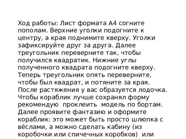 Ход работы: Лист формата А4 согните пополам. Верхние уголки подогните к центру, а края поднимите кверху. Уголки зафиксируйте друг за друга. Далее треугольник переверните так, чтобы получился квадратик. Нижние углы полученного квадрата подогните кверху. Теперь треугольник опять переверните, чтобы был квадрат, и потяните за края. После растяжения у вас образуется лодочка.  Чтобы кораблик лучше сохранял форму рекомендую проклеить модель по бортам. Далее проявите фантазию и оформите кораблик: это может быть просто шлюпка с вёслами, а можно сделать кабину (из коробочки или спичечных коробков) или парусник.   