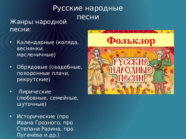 Русские народные песни Жанры народной песни: Календарные (коляда, веснянки, масленичные) Обрядовые (свадебные, похоронные плачи, рекрутские)  Лирические (любовные, семейные, шуточные) Исторические (про Ивана Грозного, про Степана Разина, про Пугачёва и др.) Частушки  