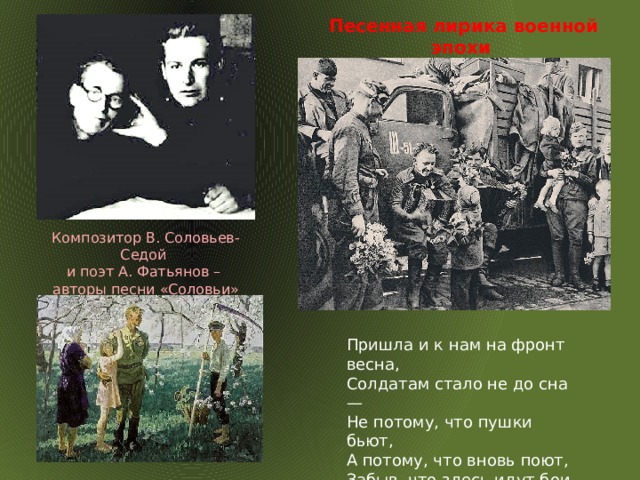  Песенная лирика военной эпохи Композитор В. Соловьев-Седой и поэт А. Фатьянов – авторы песни «Соловьи» Пришла и к нам на фронт весна,  Солдатам стало не до сна —  Не потому, что пушки бьют,  А потому, что вновь поют,  Забыв, что здесь идут бои,  Поют шальные соловьи.  