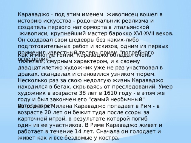Караваджо - под этим именем  живописец вошел в историю искусства - родоначальник реализма и создатель первого натюрморта в итальянской  живописи, крупнейший мастер барокко XVI-XVII веков. Он создавал свои шедевры без каких-либо подготовительных работ и эскизов, одним из первых применил известный теперь прием 