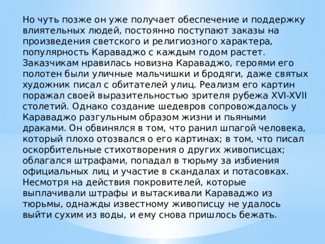Но чуть позже он уже получает обеспечение и поддержку влиятельных людей, постоянно поступают заказы на произведения светского и религиозного характера, популярность Караваджо с каждым годом растет. Заказчикам нравилась новизна Караваджо, героями его полотен были уличные мальчишки и бродяги, даже святых художник писал с обитателей улиц. Реализм его картин поражал своей выразительностью зрителя рубежа XVI-XVII столетий. Однако создание шедевров сопровождалось у Караваджо разгульным образом жизни и пьяными драками. Он обвинялся в том, что ранил шпагой человека, который плохо отозвался о его картинах; в том, что писал оскорбительные стихотворения о других живописцах; облагался штрафами, попадал в тюрьму за избиения официальных лиц и участие в скандалах и потасовках. Несмотря на действия покровителей, которые выплачивали штрафы и вытаскивали Караваджо из тюрьмы, однажды известному живописцу не удалось выйти сухим из воды, и ему снова пришлось бежать. 
