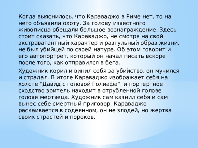Когда выяснилось, что Караваджо в Риме нет, то на него объявили охоту. За голову известного живописца обещали большое вознаграждение. Здесь стоит сказать, что Караваджо, не смотря на свой экстравагантный характер и разгульный образ жизни, не был убийцей по своей натуре. Об этом говорит и его автопортрет, который он начал писать вскоре после того, как отправился в бега. Художник корил и винил себя за убийство, он мучился и страдал. В итоге Караваджо изображает себя на холсте 