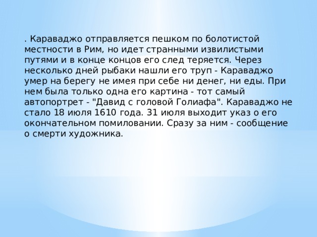 . Караваджо отправляется пешком по болотистой местности в Рим, но идет странными извилистыми путями и в конце концов его след теряется. Через несколько дней рыбаки нашли его труп - Караваджо умер на берегу не имея при себе ни денег, ни еды. При нем была только одна его картина - тот самый автопортрет - 