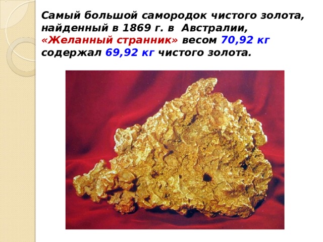 Самый большой самородок чистого золота, найденный в 1869 г. в Австралии, «Желанный странник» весом 70,92 кг содержал 69,92 кг чистого золота.    