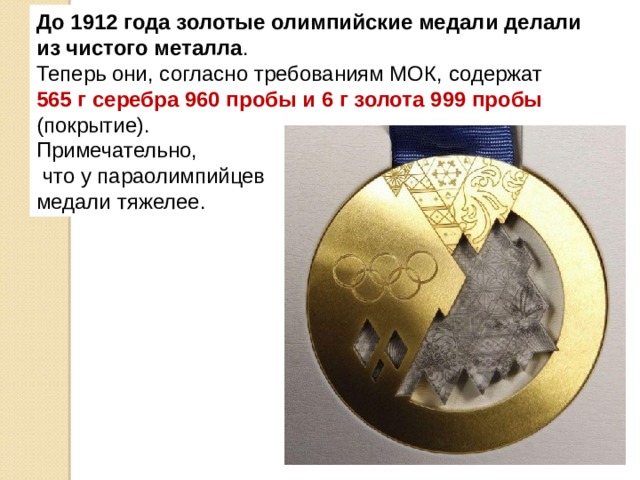 До 1912 года золотые олимпийские медали делали из чистого металла . Теперь они, согласно требованиям МОК, содержат 565 г серебра 960 пробы и 6 г золота 999 пробы (покрытие). Примечательно,  что у параолимпийцев медали тяжелее. 