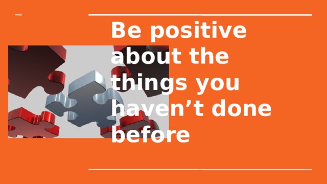 Be positive about the things you haven’t done before 