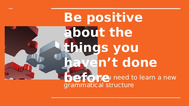 Be positive about the things you haven’t done before Every time you need to learn a new grammatical structure 
