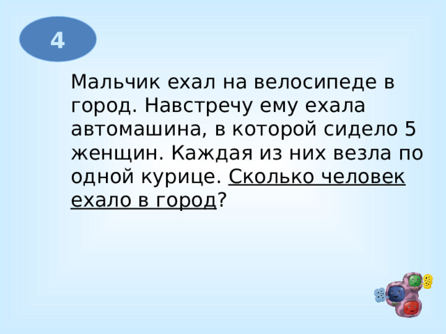 4 Мальчик ехал на велосипеде в город. Навстречу ему ехала автомашина, в которой сидело 5 женщин. Каждая из них везла по одной курице.  Сколько человек ехало в город ?   