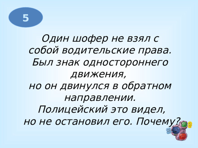 5 Один шофер не взял с  собой водительские права. Был знак одностороннего движения, но он двинулся в обратном направлении.  Полицейский это видел,  но не остановил его. Почему? 