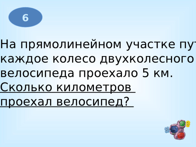 6 На прямолинейном участке пути каждое колесо двухколесного велосипеда проехало 5 км. Сколько километров проехал велосипед?  
