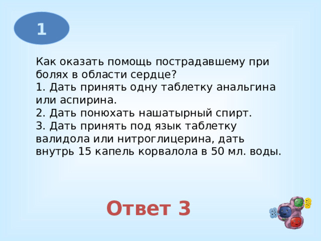 1 Как оказать помощь пострадавшему при болях в области сердце? 1. Дать принять одну таблетку анальгина или аспирина. 2. Дать понюхать нашатырный спирт. 3. Дать принять под язык таблетку валидола или нитроглицерина, дать внутрь 15 капель корвалола в 50 мл. воды. Ответ 3 