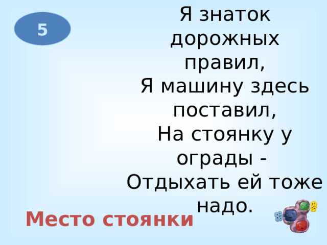 Я знаток дорожных правил,  Я машину здесь поставил,  На стоянку у ограды -   Отдыхать ей тоже надо. 5 Место стоянки 