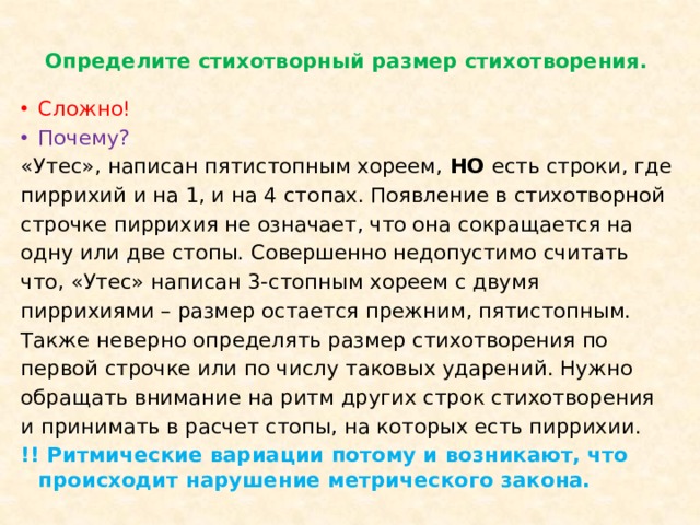 Определите стихотворный размер стихотворения.   Сложно! Почему? «Утес», написан пятистопным хореем, НО есть строки, где пиррихий и на 1, и на 4 стопах. Появление в стихотворной строчке пиррихия не означает, что она сокращается на одну или две стопы. Совершенно недопустимо считать что, «Утес» написан 3-стопным хореем с двумя пиррихиями – размер остается прежним, пятистопным. Также неверно определять размер стихотворения по первой строчке или по числу таковых ударений. Нужно обращать внимание на ритм других строк стихотворения и принимать в расчет стопы, на которых есть пиррихии. !! Ритмические вариации потому и возникают, что происходит нарушение метрического закона.