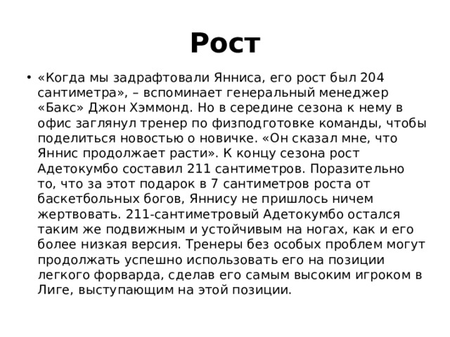 Рост «Когда мы задрафтовали Янниса, его рост был 204 сантиметра», – вспоминает генеральный менеджер «Бакс» Джон Хэммонд. Но в середине сезона к нему в офис заглянул тренер по физподготовке команды, чтобы поделиться новостью о новичке. «Он сказал мне, что Яннис продолжает расти». К концу сезона рост Адетокумбо составил 211 сантиметров. Поразительно то, что за этот подарок в 7 сантиметров роста от баскетбольных богов, Яннису не пришлось ничем жертвовать. 211-сантиметровый Адетокумбо остался таким же подвижным и устойчивым на ногах, как и его более низкая версия. Тренеры без особых проблем могут продолжать успешно использовать его на позиции легкого форварда, сделав его самым высоким игроком в Лиге, выступающим на этой позиции. 