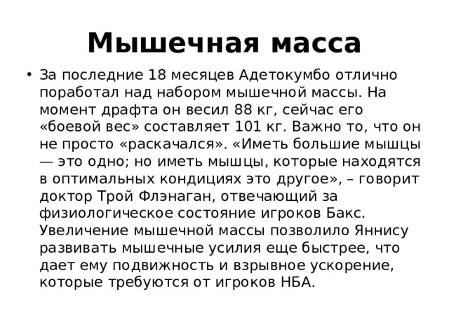 Мышечная масса За последние 18 месяцев Адетокумбо отлично поработал над набором мышечной массы. На момент драфта он весил 88 кг, сейчас его «боевой вес» составляет 101 кг. Важно то, что он не просто «раскачался». «Иметь большие мышцы — это одно; но иметь мышцы, которые находятся в оптимальных кондициях это другое», – говорит доктор Трой Флэнаган, отвечающий за физиологическое состояние игроков Бакс. Увеличение мышечной массы позволило Яннису развивать мышечные усилия еще быстрее, что дает ему подвижность и взрывное ускорение, которые требуются от игроков НБА. 