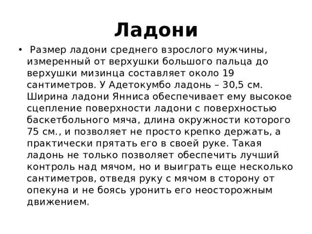 Ладони   Размер ладони среднего взрослого мужчины, измеренный от верхушки большого пальца до верхушки мизинца составляет около 19 сантиметров. У Адетокумбо ладонь – 30,5 см. Ширина ладони Янниса обеспечивает ему высокое сцепление поверхности ладони с поверхностью баскетбольного мяча, длина окружности которого 75 см., и позволяет не просто крепко держать, а практически прятать его в своей руке. Такая ладонь не только позволяет обеспечить лучший контроль над мячом, но и выиграть еще несколько сантиметров, отведя руку с мячом в сторону от опекуна и не боясь уронить его неосторожным движением.   