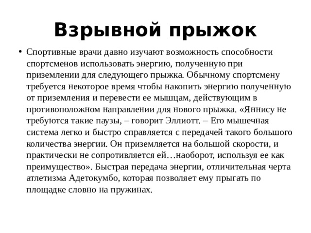 Взрывной прыжок Спортивные врачи давно изучают возможность способности спортсменов использовать энергию, полученную при приземлении для следующего прыжка. Обычному спортсмену требуется некоторое время чтобы накопить энергию полученную от приземления и перевести ее мышцам, действующим в противоположном направлении для нового прыжка. «Яннису не требуются такие паузы, – говорит Эллиотт. – Его мышечная система легко и быстро справляется с передачей такого большого количества энергии. Он приземляется на большой скорости, и практически не сопротивляется ей…наоборот, используя ее как преимущество». Быстрая передача энергии, отличительная черта атлетизма Адетокумбо, которая позволяет ему прыгать по площадке словно на пружинах.   