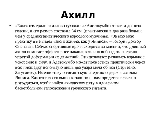 Ахилл « Бакс» измерили ахиллово сухожилие Адетокумбо от пятки до низа голени, и его размер составил 34 см. (практически в два раза больше чем у среднестатистического взрослого мужчины). «За всю мою практику я не видел такого ахилла, как у Янниса», – говорит доктор Флэнаган. Сейчас спортивные врачи сходятся во мнении, что длинный ахилл помогает эффективнее накапливать и освобождать энергию упругой деформации от движений. Это позволяет развивать взрывное ускорение и силу, и Адетокумбо может пронестись практически через всю площадку использую лишь два удара мяча об пол (Серьезно. Загуглите.). Именно такую гигантскую энергию содержат ахиллы Янниса. Как итог всего вышесказанного – вам придется серьезно потрудиться, чтобы найти ахиллесову пяту в идеальном баскетбольном телосложении греческого гиганта. 