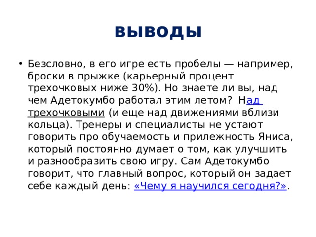 выводы Безсловно, в его игре есть пробелы — например, броски в прыжке (карьерный процент трехочковых ниже 30%). Но знаете ли вы, над чем Адетокумбо работал этим летом?  Н ад трехочковыми  (и еще над движениями вблизи кольца). Тренеры и специалисты не устают говорить про обучаемость и прилежность Яниса, который постоянно думает о том, как улучшить и разнообразить свою игру. Сам Адетокумбо говорит, что главный вопрос, который он задает себе каждый день:  «Чему я научился сегодня?» . 