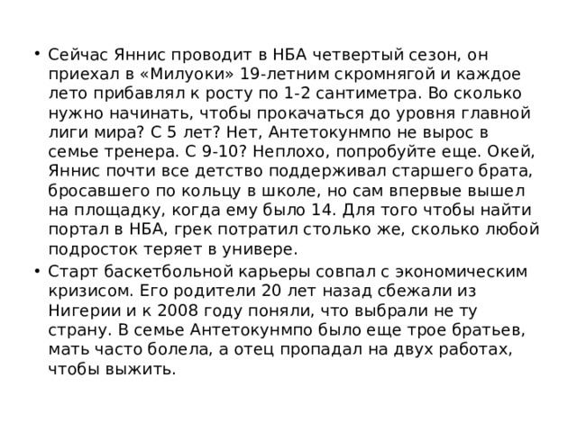 Сейчас Яннис проводит в НБА четвертый сезон, он приехал в «Милуоки» 19-летним скромнягой и каждое лето прибавлял к росту по 1-2 сантиметра. Во сколько нужно начинать, чтобы прокачаться до уровня главной лиги мира? С 5 лет? Нет, Антетокунмпо не вырос в семье тренера. С 9-10? Неплохо, попробуйте еще. Окей, Яннис почти все детство поддерживал старшего брата, бросавшего по кольцу в школе, но сам впервые вышел на площадку, когда ему было 14. Для того чтобы найти портал в НБА, грек потратил столько же, сколько любой подросток теряет в универе. Старт баскетбольной карьеры совпал с экономическим кризисом. Его родители 20 лет назад сбежали из Нигерии и к 2008 году поняли, что выбрали не ту страну. В семье Антетокунмпо было еще трое братьев, мать часто болела, а отец пропадал на двух работах, чтобы выжить. 